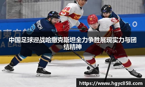 中国足球迎战哈撒克斯坦全力争胜展现实力与团结精神